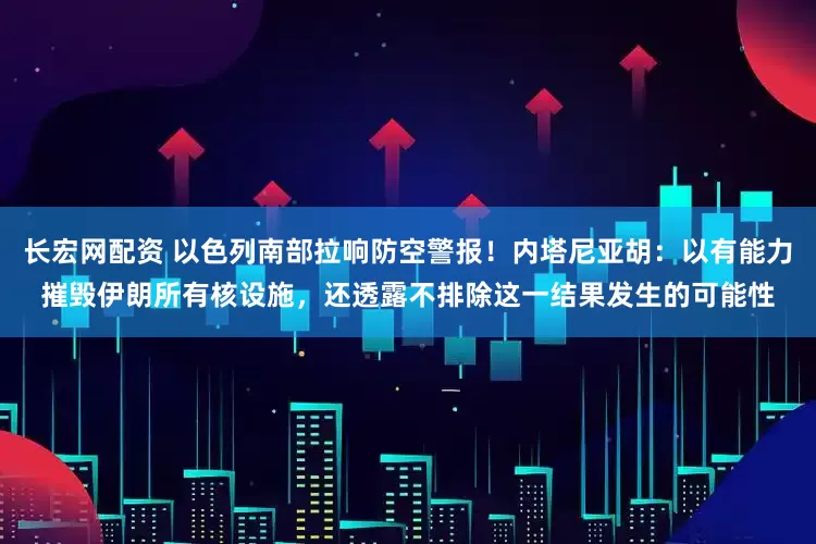 长宏网配资 以色列南部拉响防空警报！内塔尼亚胡：以有能力摧毁伊朗所有核设施，还透露不排除这一结果发生的可能性