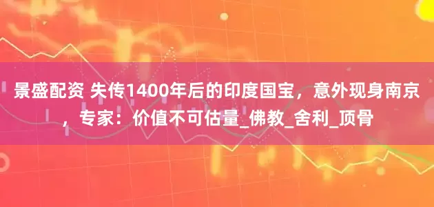 景盛配资 失传1400年后的印度国宝，意外现身南京，专家：价值不可估量_佛教_舍利_顶骨