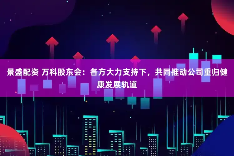 景盛配资 万科股东会：各方大力支持下，共同推动公司重归健康发展轨道