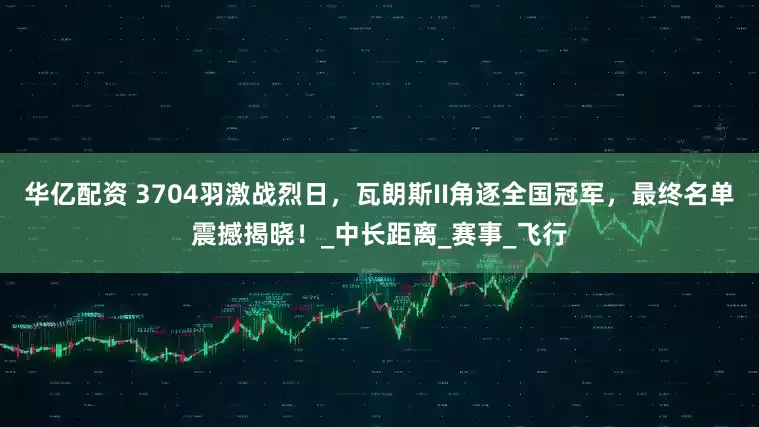 华亿配资 3704羽激战烈日，瓦朗斯II角逐全国冠军，最终名单震撼揭晓！_中长距离_赛事_飞行