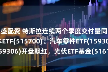 景盛配资 特斯拉连续两个季度交付量同比下滑，新能车ETF(515700)、汽车零件ETF(159306)开盘飘红，光伏ETF基金(516180)回调蓄势
