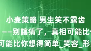小麦策略 男生笑不露齿说明什么？——别瞎猜了，真相可能比你想得简单_笑容_形象_表姐