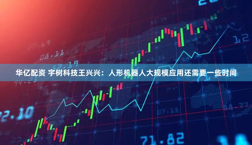 华亿配资 宇树科技王兴兴：人形机器人大规模应用还需要一些时间
