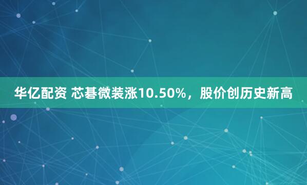 华亿配资 芯碁微装涨10.50%，股价创历史新高