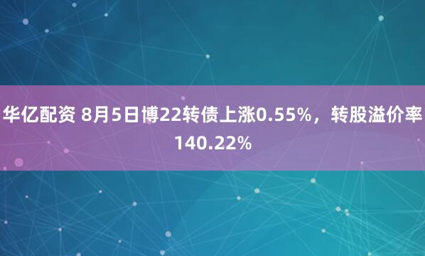 华亿配资 8月5日博22转债上涨0.55%，转股溢价率140.22%