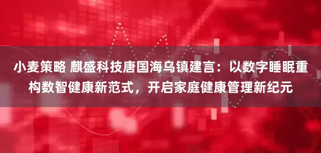 小麦策略 麒盛科技唐国海乌镇建言：以数字睡眠重构数智健康新范式，开启家庭健康管理新纪元
