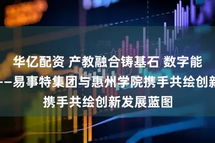 华亿配资 产教融合铸基石 数字能源启新程——易事特集团与惠州学院携手共绘创新发展蓝图